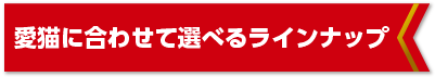 愛猫に合わせて選べるラインナップ