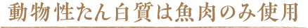 動物性たん白質は魚肉のみ使用